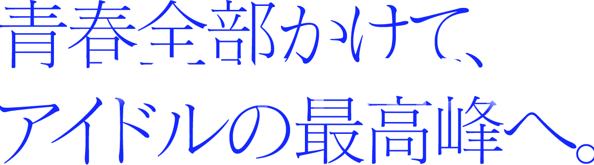青春全部かけて、アイドルの最高峰へ。